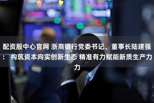 配资股中心官网 浙商银行党委书记、董事长陆建强： 构筑资本向实创新生态 精准有力赋能新质生产力