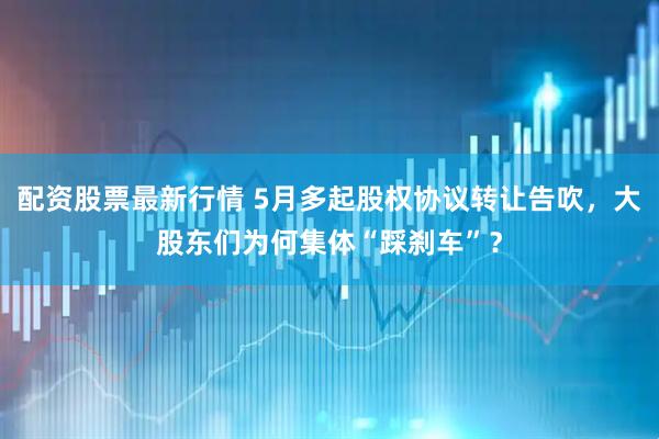 配资股票最新行情 5月多起股权协议转让告吹，大股东们为何集体“踩刹车”？