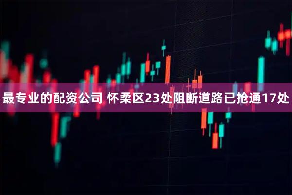 最专业的配资公司 怀柔区23处阻断道路已抢通17处