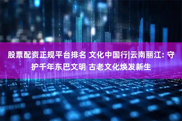 股票配资正规平台排名 文化中国行|云南丽江: 守护千年东巴文明 古老文化焕发新生