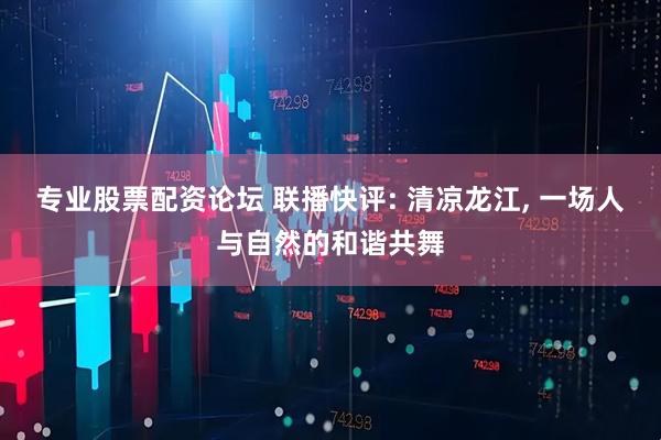 专业股票配资论坛 联播快评: 清凉龙江, 一场人与自然的和谐共舞