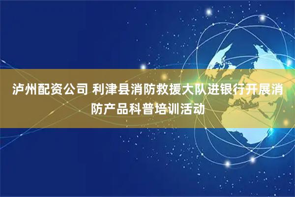 泸州配资公司 利津县消防救援大队进银行开展消防产品科普培训活动