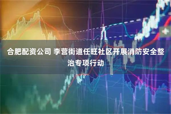 合肥配资公司 李营街道任旺社区开展消防安全整治专项行动
