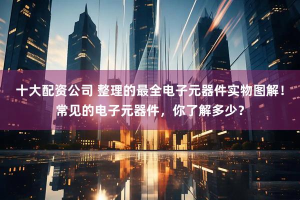 十大配资公司 整理的最全电子元器件实物图解！常见的电子元器件，你了解多少？