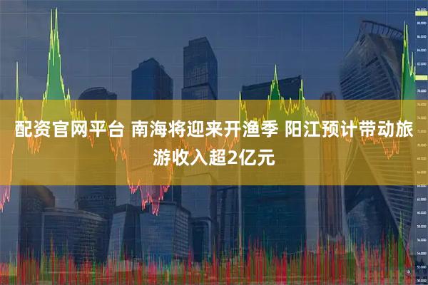 配资官网平台 南海将迎来开渔季 阳江预计带动旅游收入超2亿元