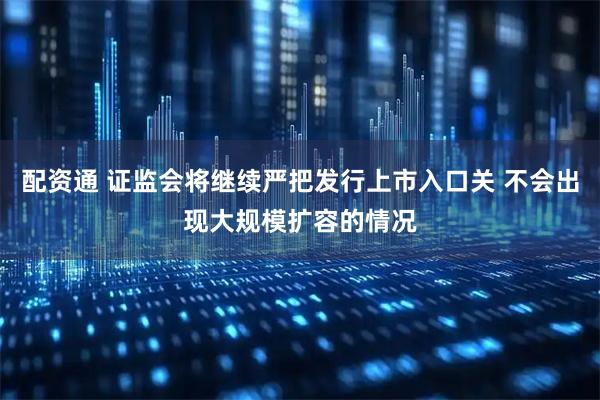 配资通 证监会将继续严把发行上市入口关 不会出现大规模扩容的情况