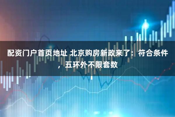 配资门户首页地址 北京购房新政来了：符合条件，五环外不限套数