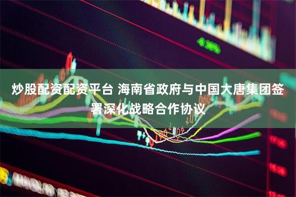 炒股配资配资平台 海南省政府与中国大唐集团签署深化战略合作协议
