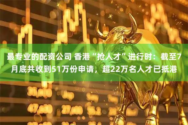 最专业的配资公司 香港“抢人才”进行时：截至7月底共收到51万份申请，超22万名人才已抵港