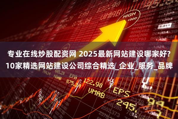 专业在线炒股配资网 2025最新网站建设哪家好?10家精选网站建设公司综合精选_企业_服务_品牌