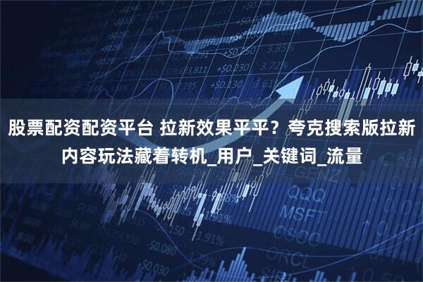 股票配资配资平台 拉新效果平平？夸克搜索版拉新内容玩法藏着转机_用户_关键词_流量