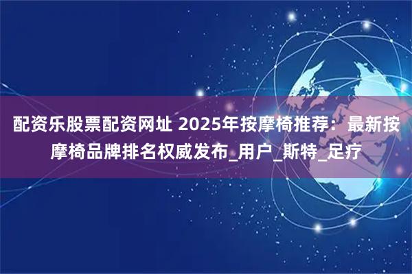 配资乐股票配资网址 2025年按摩椅推荐：最新按摩椅品牌排名权威发布_用户_斯特_足疗