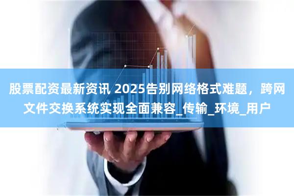 股票配资最新资讯 2025告别网络格式难题，跨网文件交换系统实现全面兼容_传输_环境_用户