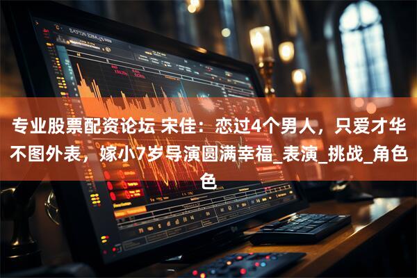 专业股票配资论坛 宋佳：恋过4个男人，只爱才华不图外表，嫁小7岁导演圆满幸福_表演_挑战_角色