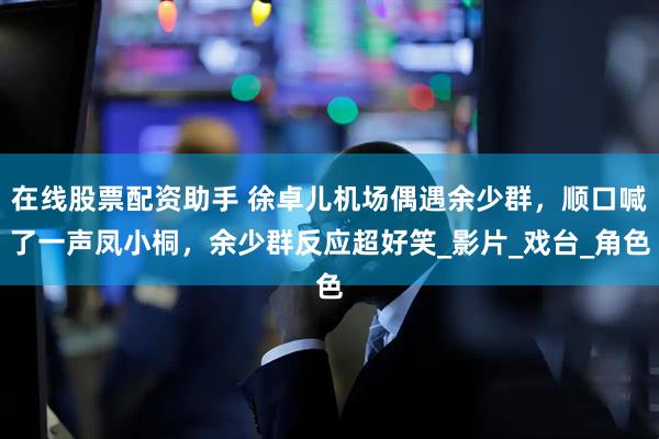 在线股票配资助手 徐卓儿机场偶遇余少群，顺口喊了一声凤小桐，余少群反应超好笑_影片_戏台_角色