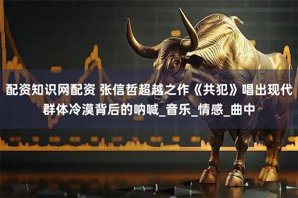 配资知识网配资 张信哲超越之作《共犯》唱出现代群体冷漠背后的呐喊_音乐_情感_曲中