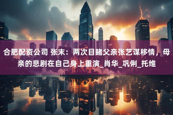 合肥配资公司 张末：两次目睹父亲张艺谋移情，母亲的悲剧在自己身上重演_肖华_巩俐_托维