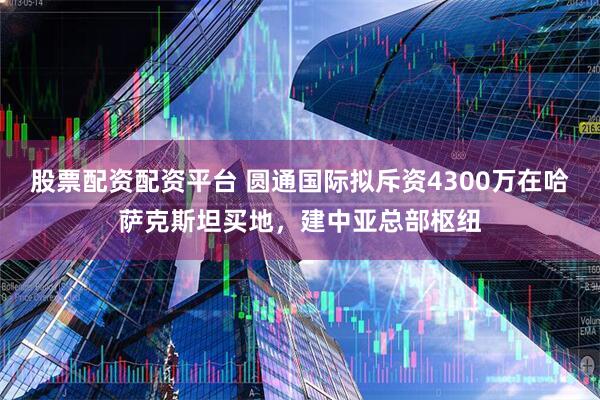 股票配资配资平台 圆通国际拟斥资4300万在哈萨克斯坦买地，建中亚总部枢纽