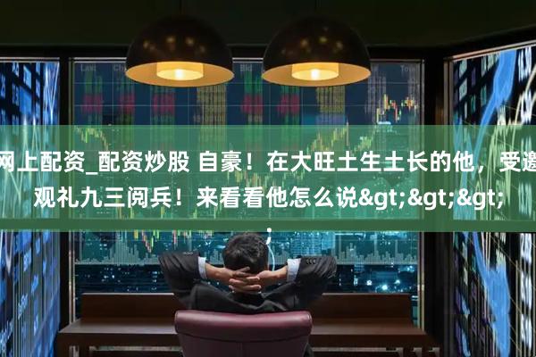 网上配资_配资炒股 自豪！在大旺土生土长的他，受邀观礼九三阅兵！来看看他怎么说>>>