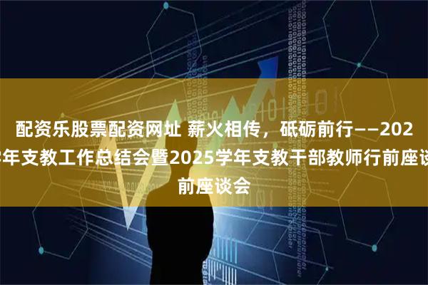 配资乐股票配资网址 薪火相传，砥砺前行——2024学年支教工作总结会暨2025学年支教干部教师行前座谈会