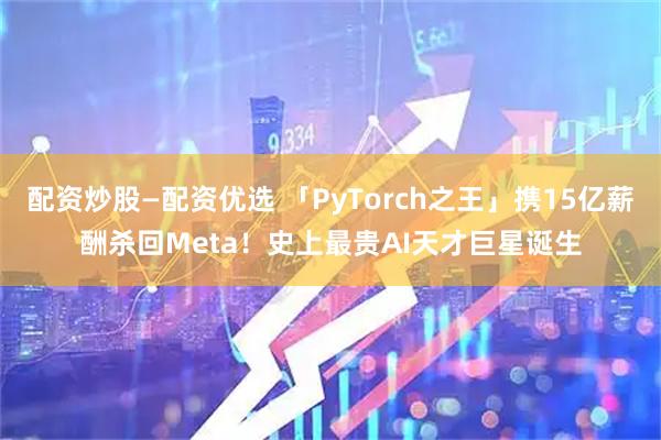 配资炒股—配资优选 「PyTorch之王」携15亿薪酬杀回Meta！史上最贵AI天才巨星诞生