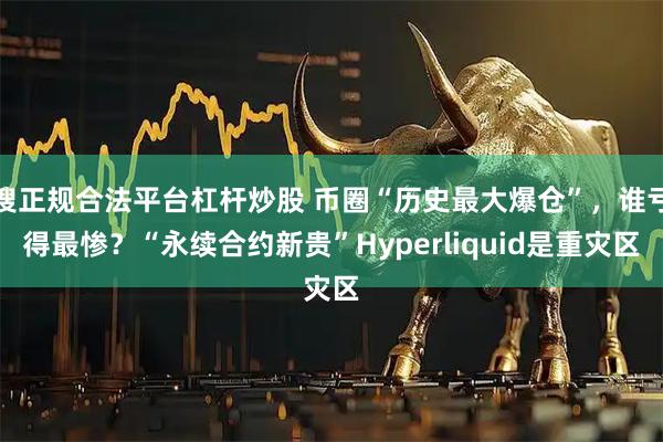 搜正规合法平台杠杆炒股 币圈“历史最大爆仓”，谁亏得最惨？“永续合约新贵”Hyperliquid是重灾区