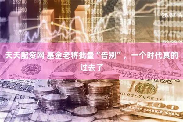 天天配资网 基金老将批量“告别”，一个时代真的过去了