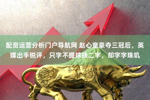 配资运营分析门户导航网 赵心童豪夺三冠后，英媒出手锐评，只字不提球技二字，却字字珠玑