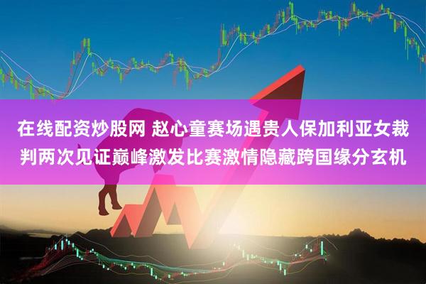 在线配资炒股网 赵心童赛场遇贵人保加利亚女裁判两次见证巅峰激发比赛激情隐藏跨国缘分玄机