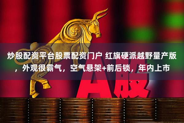 炒股配资平台股票配资门户 红旗硬派越野量产版，外观很霸气，空气悬架+前后锁，年内上市
