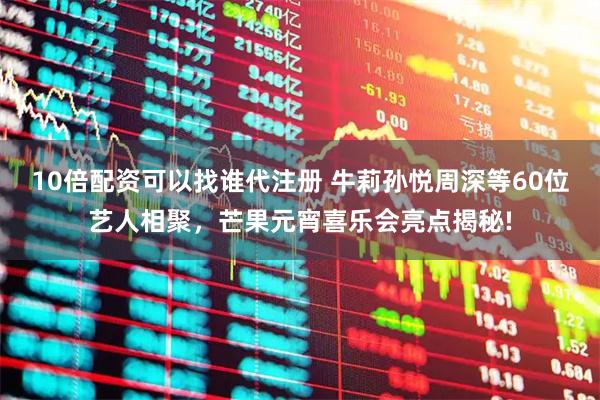 10倍配资可以找谁代注册 牛莉孙悦周深等60位艺人相聚，芒果元宵喜乐会亮点揭秘!