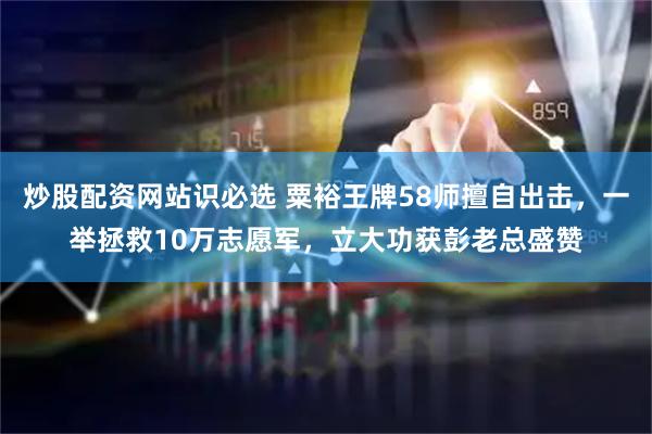 炒股配资网站识必选 粟裕王牌58师擅自出击，一举拯救10万志愿军，立大功获彭老总盛赞