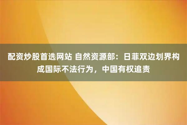 配资炒股首选网站 自然资源部：日菲双边划界构成国际不法行为，中国有权追责