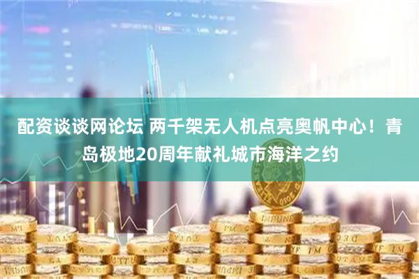 配资谈谈网论坛 两千架无人机点亮奥帆中心！青岛极地20周年献礼城市海洋之约